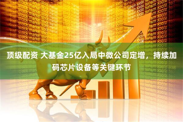 顶级配资 大基金25亿入局中微公司定增，持续加码芯片设备等关键环节