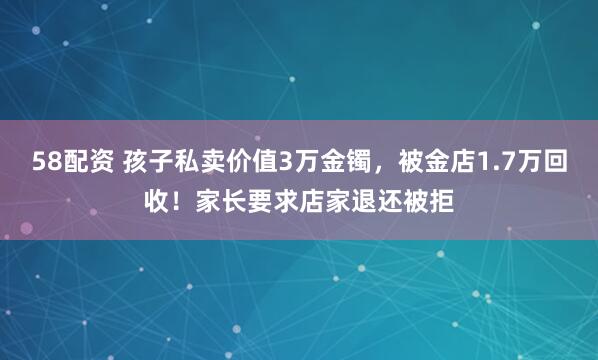 58配资 孩子私卖价值3万金镯，被金店1.7万回收！家长要求店家退还被拒
