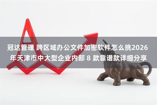 冠达管理 跨区域办公文件加密软件怎么挑2026 年天津市中大型企业内部 8 款靠谱款详细分享