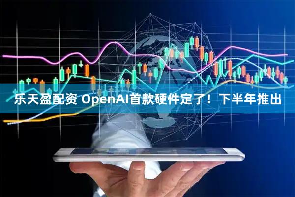 乐天盈配资 OpenAI首款硬件定了！下半年推出