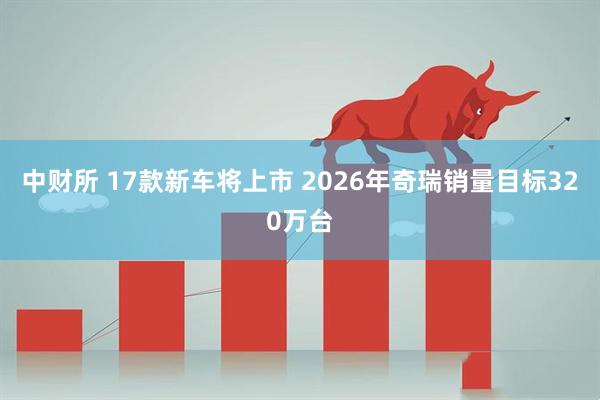 中财所 17款新车将上市 2026年奇瑞销量目标320万台