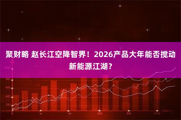 聚财略 赵长江空降智界！2026产品大年能否搅动新能源江湖？
