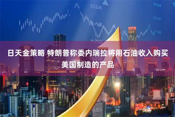 日天金策略 特朗普称委内瑞拉将用石油收入购买美国制造的产品