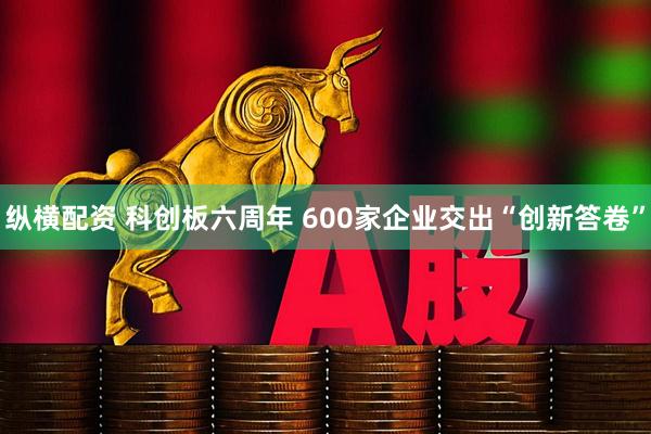 纵横配资 科创板六周年 600家企业交出“创新答卷”