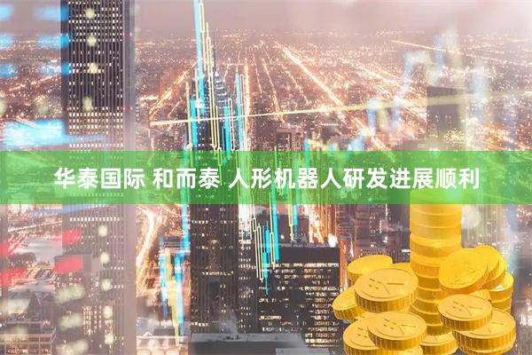 华泰国际 和而泰 人形机器人研发进展顺利