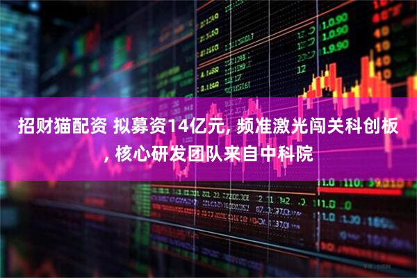 招财猫配资 拟募资14亿元, 频准激光闯关科创板, 核心研发团队来自中科院