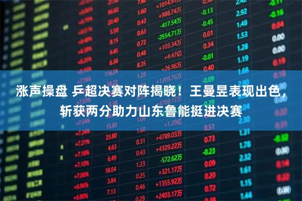涨声操盘 乒超决赛对阵揭晓！王曼昱表现出色，斩获两分助力山东鲁能挺进决赛