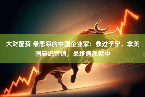 大财配资 最悲凉的中国企业家：救过李宁，拿美国总统营销，最终病死狱中