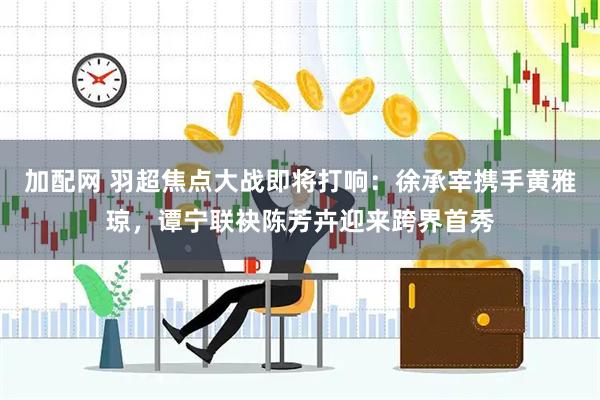 加配网 羽超焦点大战即将打响：徐承宰携手黄雅琼，谭宁联袂陈芳卉迎来跨界首秀