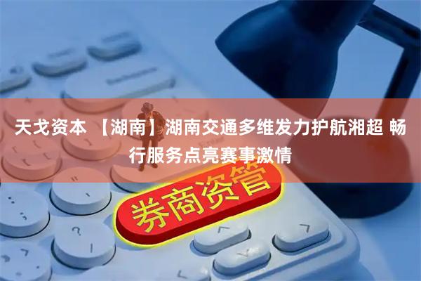 天戈资本 【湖南】湖南交通多维发力护航湘超 畅行服务点亮赛事激情