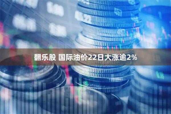 翻乐股 国际油价22日大涨逾2%