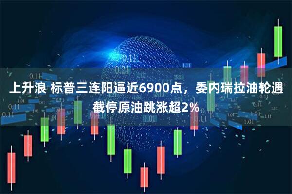 上升浪 标普三连阳逼近6900点，委内瑞拉油轮遇截停原油跳涨超2%