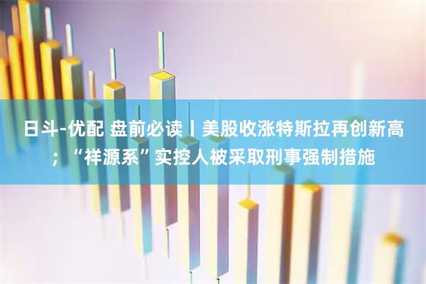 日斗-优配 盘前必读丨美股收涨特斯拉再创新高；“祥源系”实控人被采取刑事强制措施