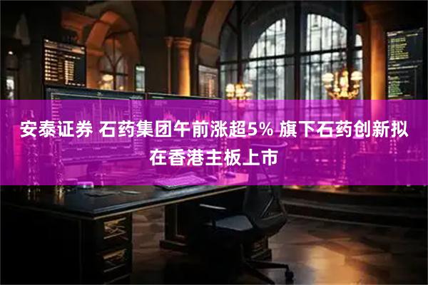 安泰证券 石药集团午前涨超5% 旗下石药创新拟在香港主板上市