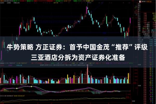 牛势策略 方正证券:首予中国金茂“推荐”评级 三亚酒店分拆为资产证券化准备