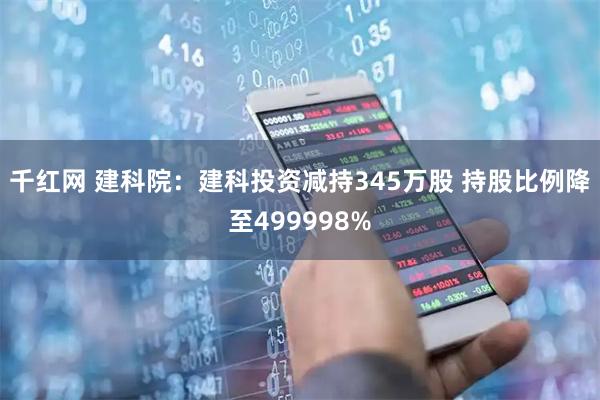 千红网 建科院：建科投资减持345万股 持股比例降至499998%