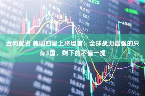 金河配资 美国四星上将坦言：全球战力最强的只有3国，剩下的不值一提