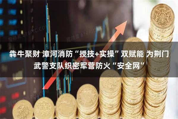 犇牛聚财 漳河消防“授技+实操”双赋能 为荆门武警支队织密军营防火“安全网”