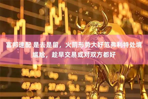 富邦速配 是去是留，火箭形势大好范弗利特处境尴尬，趁早交易或对双方都好