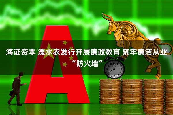 海证资本 溧水农发行开展廉政教育 筑牢廉洁从业“防火墙”