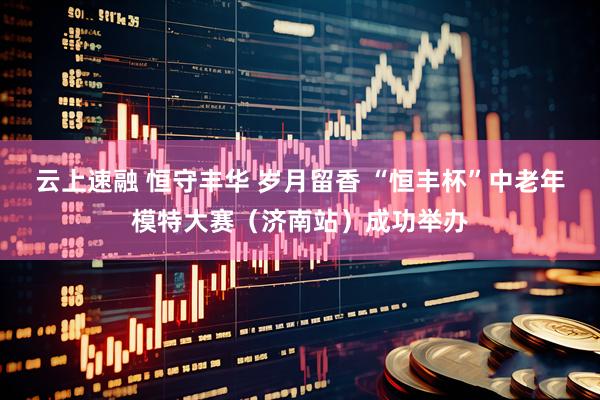 云上速融 恒守丰华 岁月留香 “恒丰杯”中老年模特大赛（济南站）成功举办