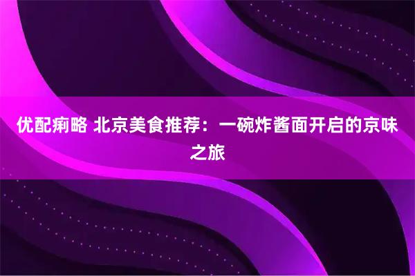 优配痢略 北京美食推荐:一碗炸酱面开启的京味之旅