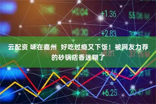 云配资 味在嘉州  好吃过瘾又下饭！被网友力荐的砂锅店香迷糊了