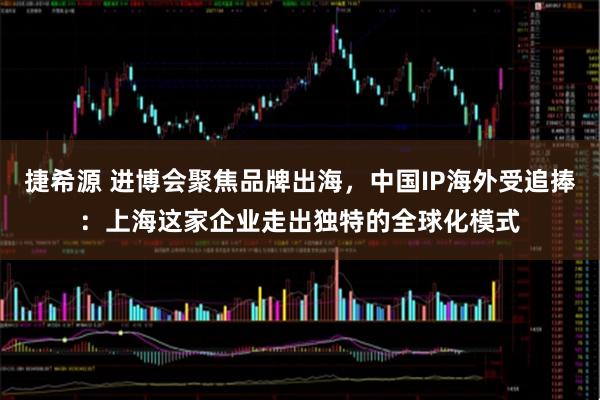捷希源 进博会聚焦品牌出海，中国IP海外受追捧：上海这家企业走出独特的全球化模式