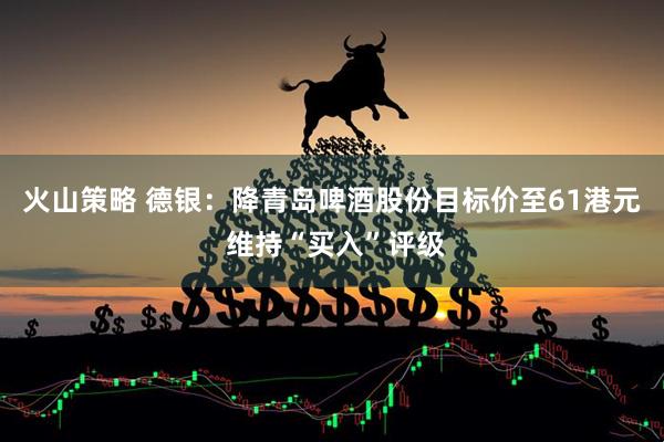 火山策略 德银：降青岛啤酒股份目标价至61港元 维持“买入”评级