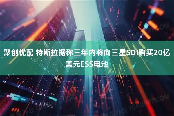 聚创优配 特斯拉据称三年内将向三星SDI购买20亿美元ESS电池