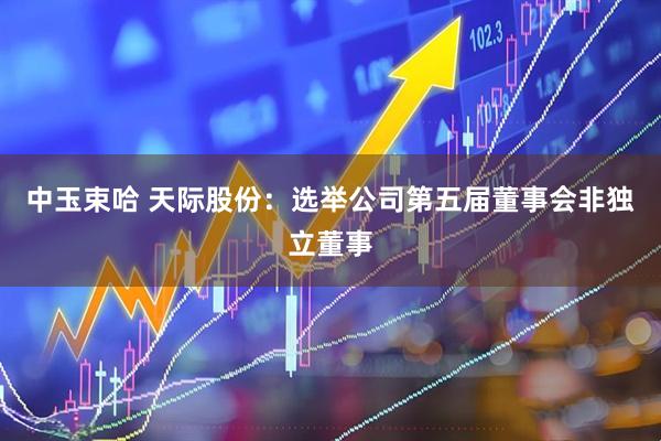 中玉束哈 天际股份：选举公司第五届董事会非独立董事
