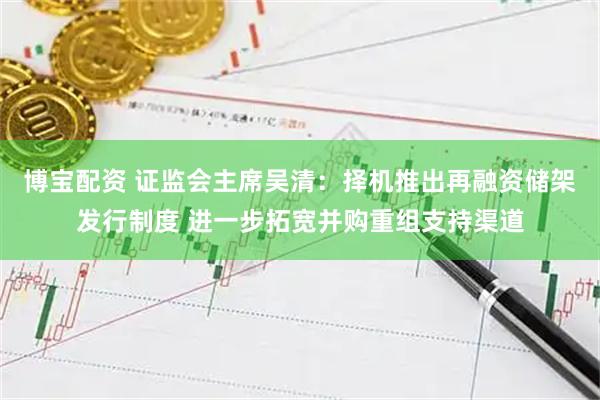 博宝配资 证监会主席吴清:择机推出再融资储架发行制度 进一步拓宽并购重组支持渠道