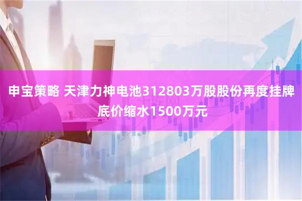 申宝策略 天津力神电池312803万股股份再度挂牌 底价缩水1500万元