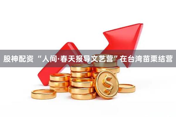 股神配资 “人间·春天报导文艺营”在台湾苗栗结营