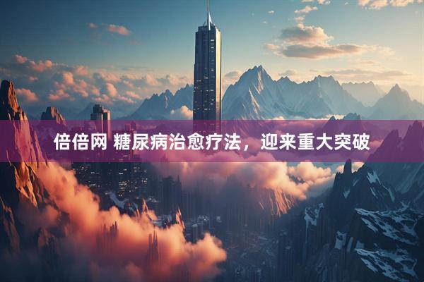 倍倍网 糖尿病治愈疗法，迎来重大突破