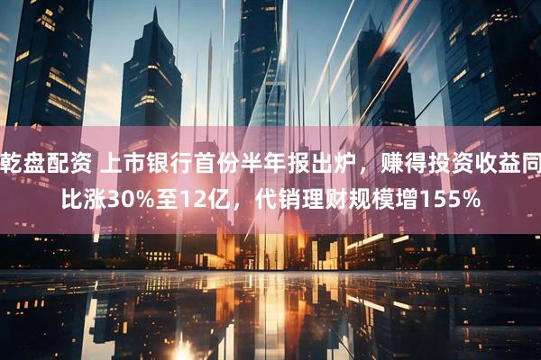 乾盘配资 上市银行首份半年报出炉，赚得投资收益同比涨30%至12亿，代销理财规模增155%