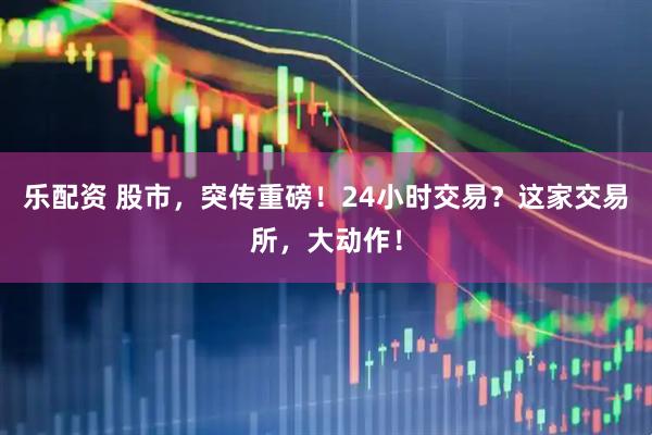 乐配资 股市，突传重磅！24小时交易？这家交易所，大动作！