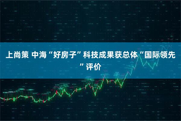 上尚策 中海“好房子”科技成果获总体“国际领先”评价