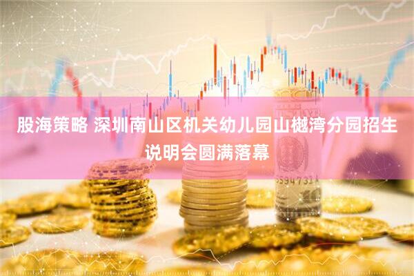股海策略 深圳南山区机关幼儿园山樾湾分园招生说明会圆满落幕
